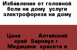 Избавление от головной боли на дому, услуги электрофореза на дому. › Цена ­ 500 - Алтайский край, Барнаул г. Медицина, красота и здоровье » Медицинские услуги   . Алтайский край